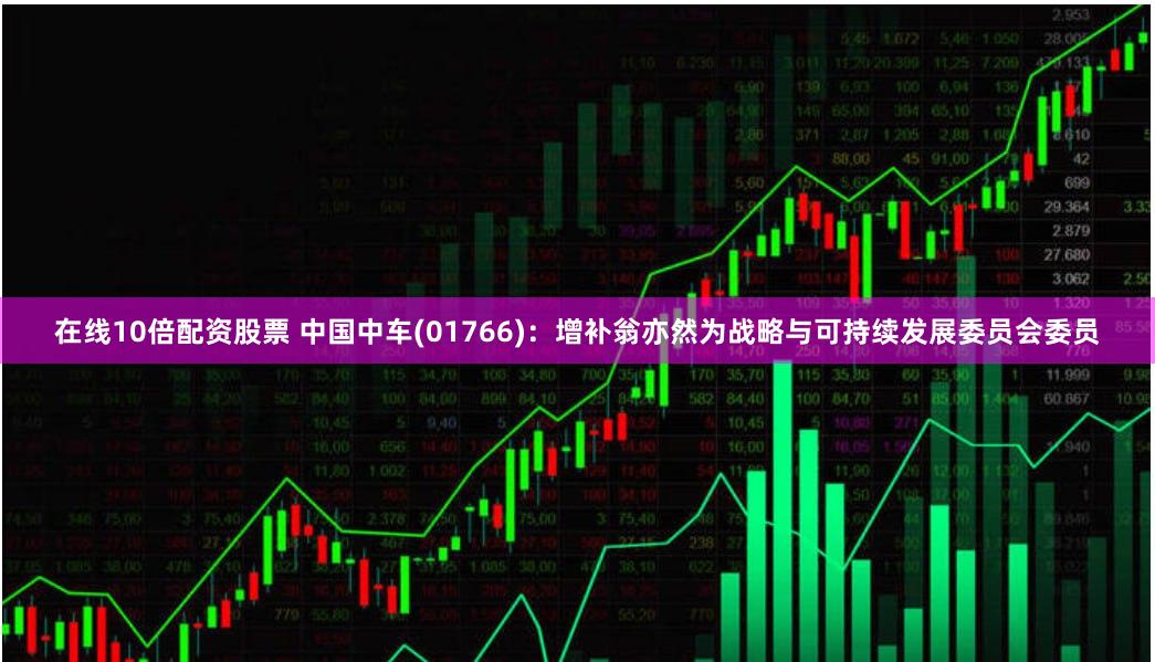 在线10倍配资股票 中国中车(01766):增补翁亦然为战略与可持续发展委员会委员