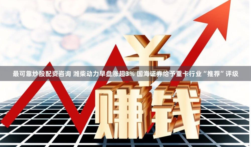 最可靠炒股配资咨询 潍柴动力早盘涨超3% 国海证券给予重卡行业“推荐”评级